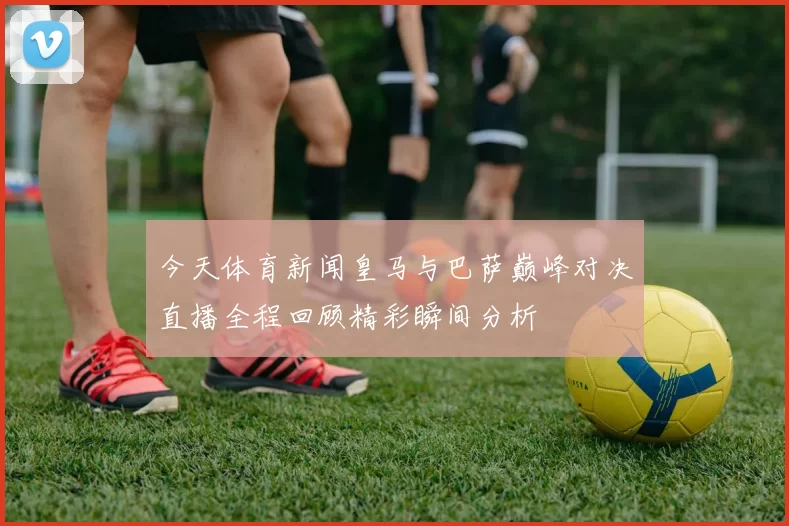 今天体育新闻皇马与巴萨巅峰对决直播全程回顾精彩瞬间分析