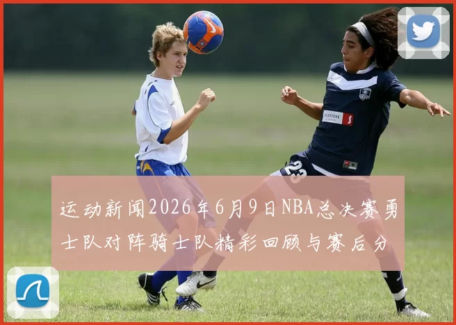 运动新闻2026年6月9日NBA总决赛勇士队对阵骑士队精彩回顾与赛后分析
