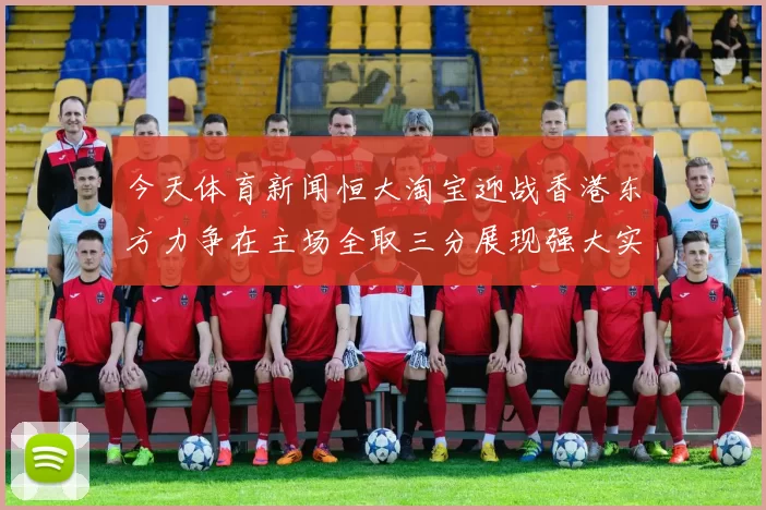 今天体育新闻恒大淘宝迎战香港东方力争在主场全取三分展现强大实力