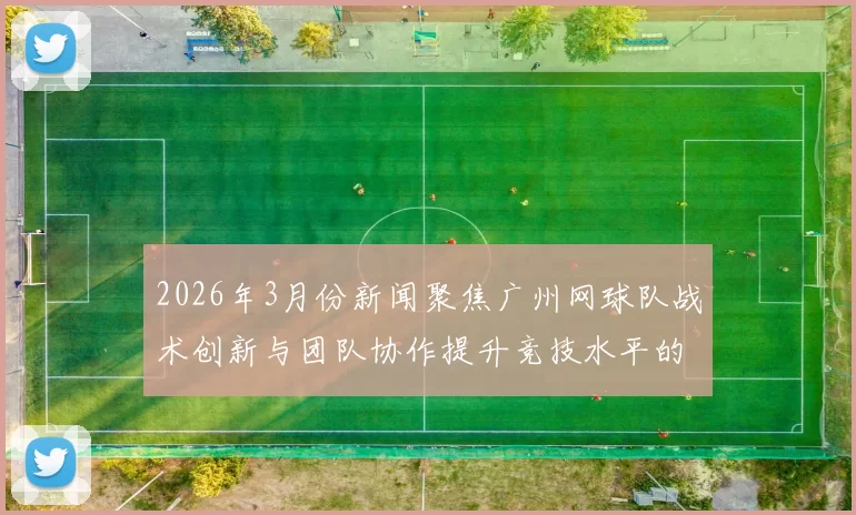 2026年3月份新闻聚焦广州网球队战术创新与团队协作提升竞技水平的探讨