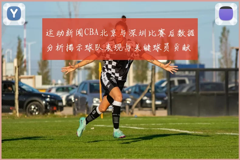 运动新闻CBA北京与深圳比赛后数据分析揭示球队表现与关键球员贡献